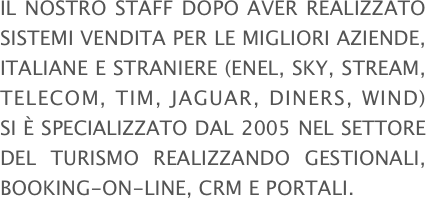 Il nostro staff dopo aver realizzato sistemi vendita per le migliori aziende, italiane e straniere (ENEL, SKY, STREAM, TELECOM, TIM, JAGUAR, DINERS, WIND) si è specializzato dal 2005 nel settore del turismo realizzando GESTIONALI, BOOKING-ON-LINE, CRM E PORTALI.